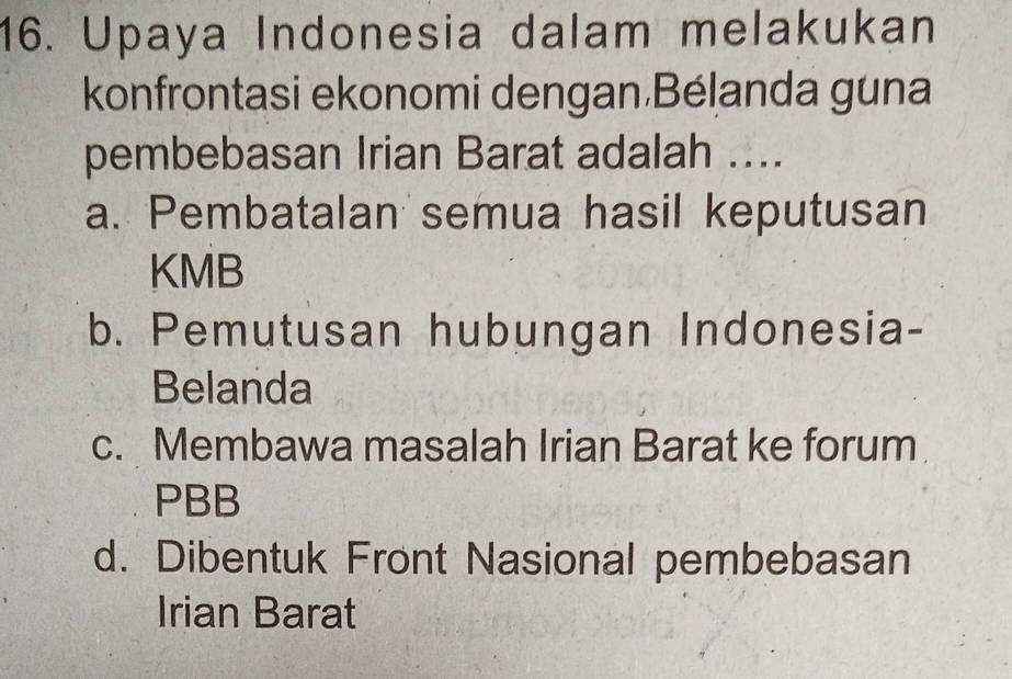 Upaya Indonesia dalam melakukan
konfrontasi ekonomi dengan Bélanda guna
pembebasan Irian Barat adalah ....
a. Pembatalan semua hasil keputusan
KMB
b. Pemutusan hubungan Indonesia-
Belanda
c. Membawa masalah Irian Barat ke forum
PBB
d. Dibentuk Front Nasional pembebasan
Irian Barat