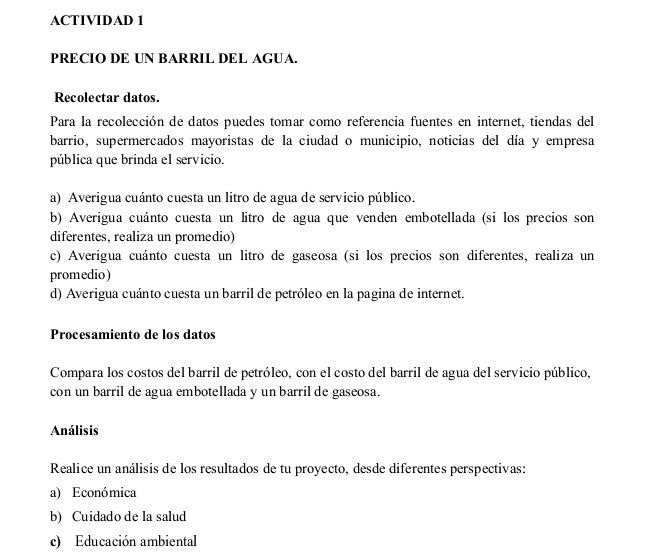 ACTIVIDAD 1 
PRECIO DE UN BARRIL DEL AGUA. 
Recolectar datos. 
Para la recolección de datos puedes tomar como referencia fuentes en internet, tiendas del 
barrio, supermercados mayoristas de la ciudad o municipio, noticias del día y empresa 
pública que brinda el servicio. 
a) Averigua cuánto cuesta un litro de agua de servicio público. 
b) Averigua cuánto cuesta un litro de agua que venden embotellada (si los precios son 
diferentes, realiza un promedio) 
c) Averigua cuánto cuesta un litro de gaseosa (si los precios son diferentes, realiza un 
promedio) 
d) Averigua cuánto cuesta un barril de petróleo en la pagina de internet. 
Procesamiento de los datos 
Compara los costos del barril de petróleo, con el costo del barril de agua del servicio público, 
con un barril de agua embotellada y un barril de gaseosa. 
Análisis 
Realice un análisis de los resultados de tu proyecto, desde diferentes perspectivas: 
a) Económica 
b) Cuidado de la salud 
c) Educación ambiental