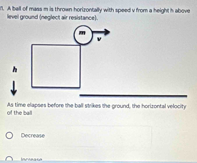 A ball of mass m is thrown horizontally with speed v from a height h above
level ground (neglect air resistance).
As time elapses before the ball strikes the ground, the horizontal velocity
of the ball
Decrease
Increase