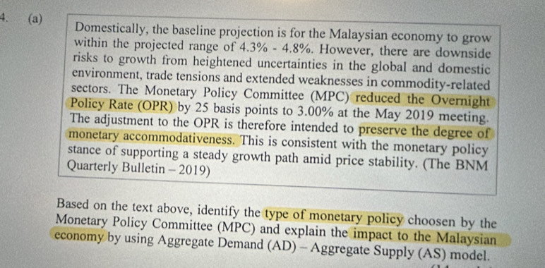 Domestically, the baseline projection is for the Malaysian economy to grow 
within the projected range of 4 3% -4.8%. However, there are downside 
risks to growth from heightened uncertainties in the global and domestic 
environment, trade tensions and extended weaknesses in commodity-related 
sectors. The Monetary Policy Committee (MPC) reduced the Overnight 
Policy Rate (OPR) by 25 basis points to 3.00% at the May 2019 meeting. 
The adjustment to the OPR is therefore intended to preserve the degree of 
monetary accommodativeness. This is consistent with the monetary policy 
stance of supporting a steady growth path amid price stability. (The BNM 
Quarterly Bulletin - 2019) 
Based on the text above, identify the type of monetary policy choosen by the 
Monetary Policy Committee (MPC) and explain the impact to the Malaysian 
economy by using Aggregate Demand (AD) - Aggregate Supply (AS) model.