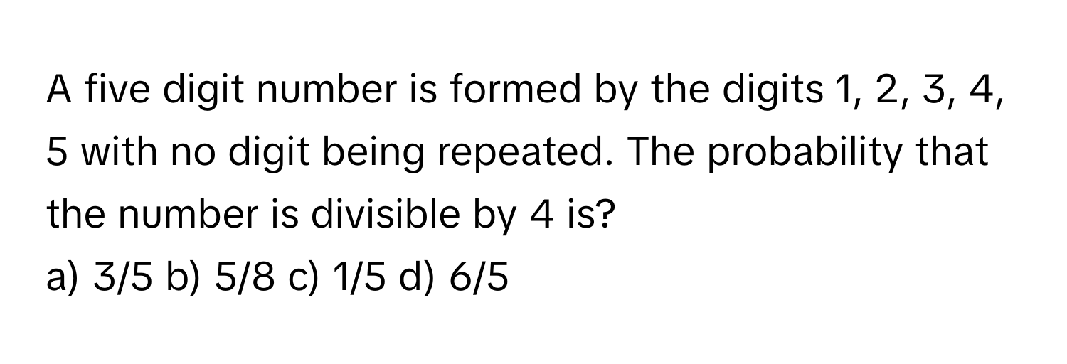 A five digit number is formed by the digits 1, 2, 3, 4, 5 with no digit being repeated. The probability that the number is divisible by 4 is? 
a) 3/5 b) 5/8 c) 1/5 d) 6/5