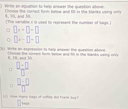 ) Write an equation to help answer the question above. 
Choose the correct form below and fill in the blanks using only
8, 10, and 30. 
(The variable x is used to represent the number of bags.)
□ x+□ =□
□ x-□ =□
(b) Write an expression to help answer the question above. 
Choose the correct form below and fill in the blanks using only
8, 10, and 30.
 (□ +□ )/□  
 (□ -□ )/□  
(c) How many bags of coffee did Frank buy? 
bags