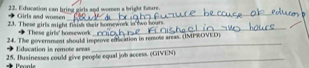 Education can bring girls and women a bright future. 
Girls and women 
_ 
_ 
23. These girls might finish their homework in two hours. 
These girls' homework 
_ 
24. The government should improve education in remote areas. (IMPROVED) 
Education in remote areas 
_ 
25. Businesses could give people equal job access. (GIVEN) 
People