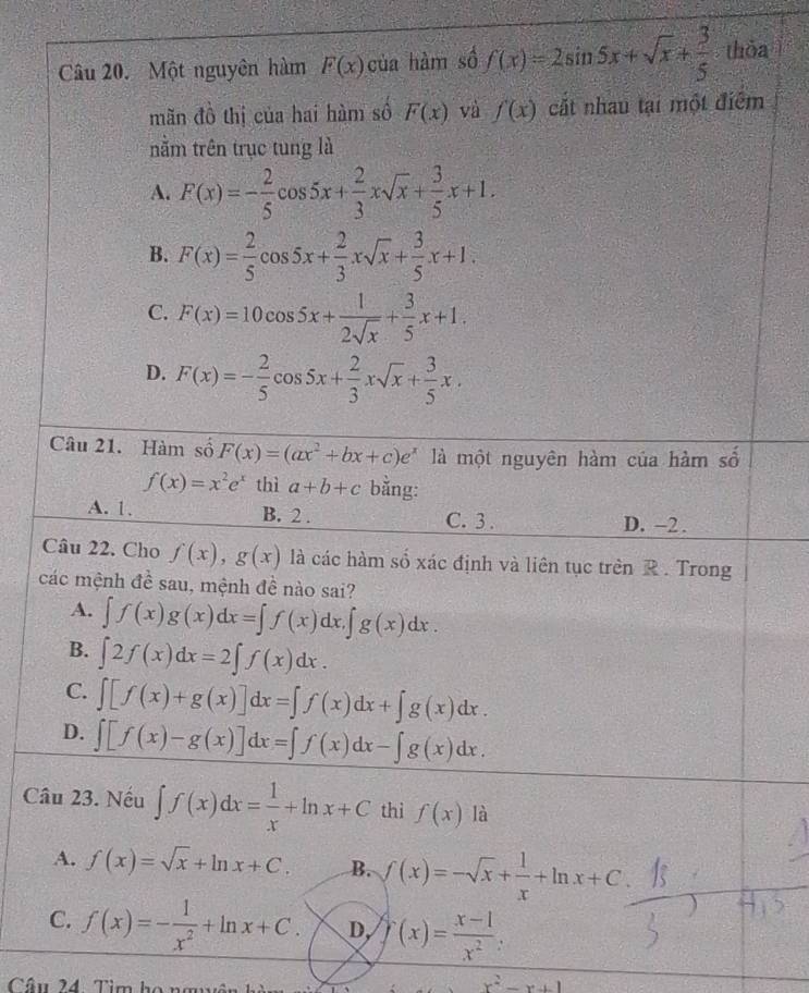 Một nguyên hàm F(x) của hàm số f(x)=2sin 5x+sqrt(x)+ 3/5  thỏa
mãn đồ thị của hai hàm số F(x) và f(x) cất nhau tại một điểm
nằm trên trục tung là
A. F(x)=- 2/5 cos 5x+ 2/3 xsqrt(x)+ 3/5 x+1.
B. F(x)= 2/5 cos 5x+ 2/3 xsqrt(x)+ 3/5 x+1.
C. F(x)=10cos 5x+ 1/2sqrt(x) + 3/5 x+1.
D. F(x)=- 2/5 cos 5x+ 2/3 xsqrt(x)+ 3/5 x.
Câu 21. Hàm số F(x)=(ax^2+bx+c)e^x là một nguyên hàm của hàm số
f(x)=x^2e^x thì a+b+c bǎng:
A. 1. B. 2 . C. 3 . D. −2.
Câu 22. Cho f(x),g(x) là các hàm số xác định và liên tục trên R . Trong
các mệnh đề sau, mệnh đề nào sai?
A. ∈t f(x)g(x)dx=∈t f(x)dx,∈t g(x)dx.
B. ∈t 2f(x)dx=2∈t f(x)dx.
C. ∈t [f(x)+g(x)]dx=∈t f(x)dx+∈t g(x)dx.
D. ∈t [f(x)-g(x)]dx=∈t f(x)dx-∈t g(x)dx.
Câu 23. Nếu ∈t f(x)dx= 1/x +ln x+C thì f(x) là
A. f(x)=sqrt(x)+ln x+C. B. f(x)=-sqrt(x)+ 1/x +ln x+C
C. f(x)=- 1/x^2 +ln x+C. D, f(x)= (x-1)/x^2 
Câu 24 Tìm họ ngên
x^2-x+1