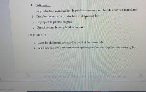 1- Définissez: 
La production marchande ; la production non marchande et le PIB marchand 
2- Citez les facteurs de production et définissez-les 
3 Expliquez la phrase en gras 
4- Qu'est-ce que la comptabilité national 
QUESTION 2 
1 Citez les différents secteur d'activité et leur exemple 
2- Qu'a appelle t'on environnement spécifique d'une entreprise citer 4 exemples