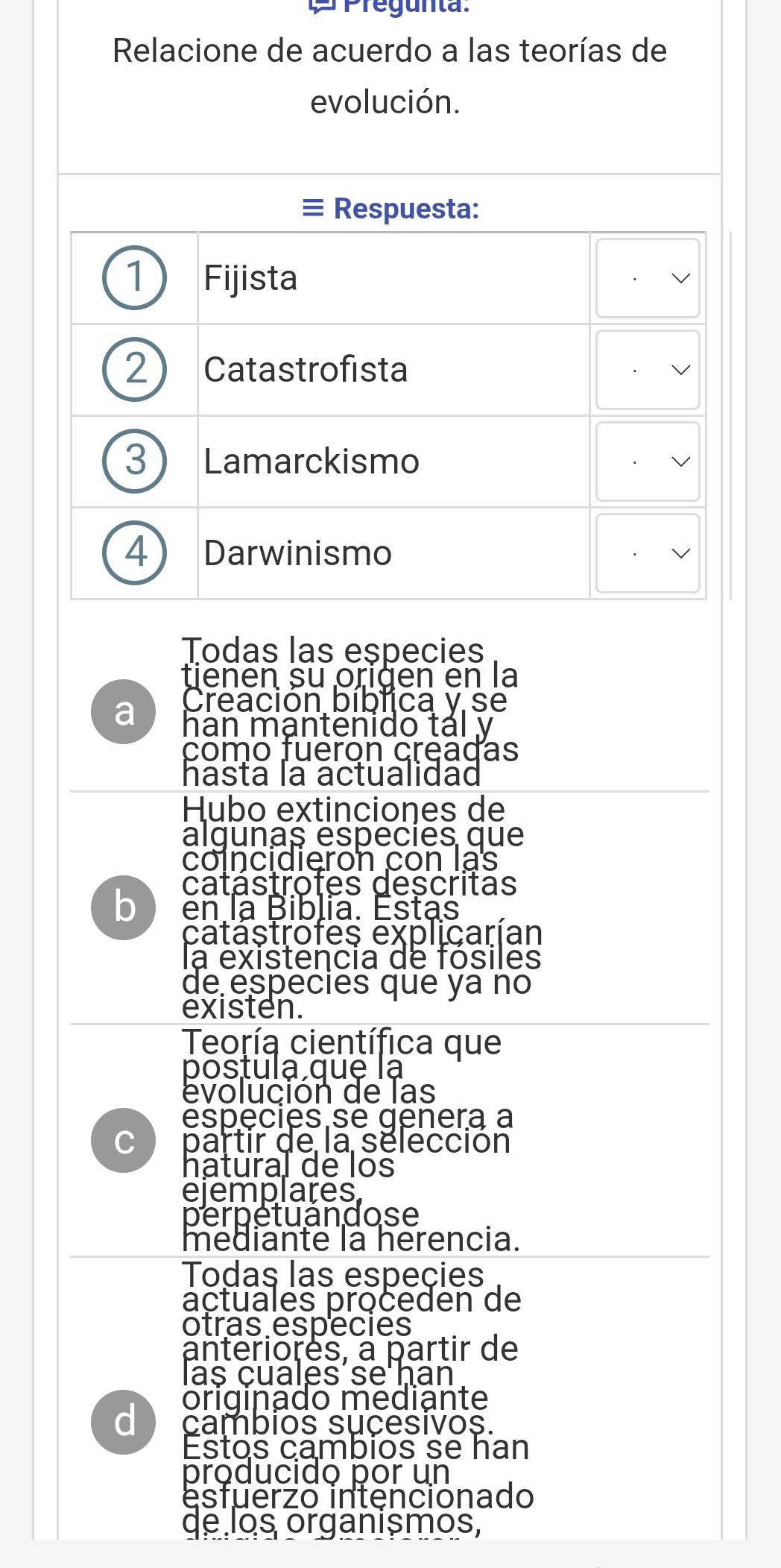 Pregunta:
Relacione de acuerdo a las teorías de
evolución.
≡ Respuesta:
1 Fijista
2 Catastrofista
3 Lamarckismo
4) Darwinismo
Todas las especies
tienen su origen en la
Creación bíblica y se
a han mạntenido tál y
como fueron creadas
hasta la actualidad
Hubo extinciones de
algunas especies que
coincidieron con lạs
catástrofes descritas
bì en la Biblia. Estas
catastrofes explicarían
la existencia de fósiles
de especies que ya no
existen.
Teoría científica que
postula que lạ
evolución de las
especies se genera a
C partir de la sélección
hatural de los
ejemplares
perpetuandose
mediante la herencia.
Todas las espeçies
actuales proceden de
otras espécies
antériores, à partir de
las cuales se ḥan
originado mediante
d cambios sucesivos.
Estos cambios se han
producido por un
esfuerzo intencionado
de los organismos,