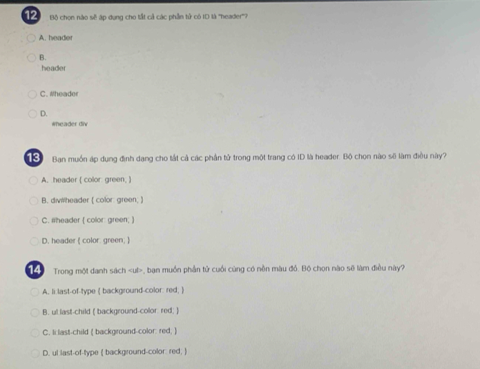 Bộ chọn nào sẽ áp dụng cho tất cả các phần tử có ID là ''header''?
A. header
B.
header
C. #header
D.
wheader div
Ban muốn áp dụng định dang cho tất cả các phần tử trong một trang có ID là header. Bộ chọn nào sẽ làm điều này?
A. header  color green; 
B. div#header ( color: green; 
C. #header  color: green; 
D. header  color. green; 
14 Trong một danh sách , bạn muồn phần tử cuối cùng có nền màu đỏ. Bộ chọn nào sẽ làm điều này?
A. li:last-of-type  background-color: red; 
B. ul:last-child  background-color: red; 
C. li:last-child  background-color: red; 
D. ul:last-of-type  background-color: red; 