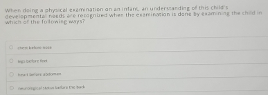 When doing a physical examination on an infant, an understanding of this child's
developmental needs are recognized when the examination is done by examining the child in
which of the following ways?
chest beforé nosé
legs before feet
heart before abdomen
neurological status bedor the back