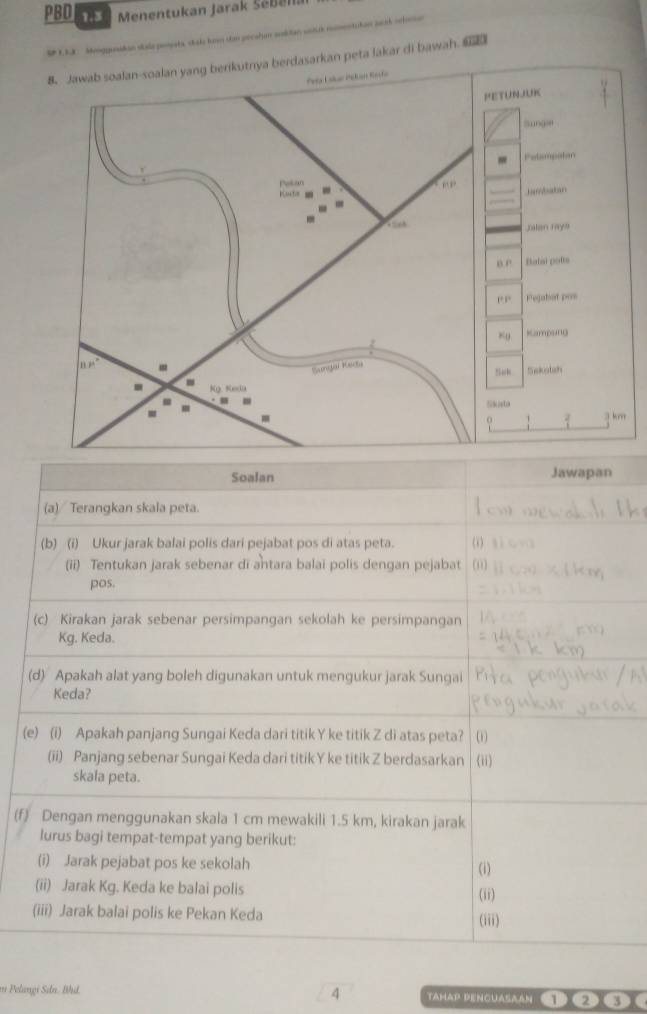 PBD 1.3  Menentukan Jarak Sebena
====tshao suinh =efo===
l  o     
sarkan peta lakar di bawah. 
Soalan Jawapan
(a) Terangkan skala peta.
(b) (i) Ukur jarak balai polis dari pejabat pos di atas peta. ( s ì
(ii) Tentukan jarak sebenar di antara balai polis dengan pejabat (0]
pos.
(c) Kirakan jarak sebenar persimpangan sekolah ke persimpangan
Kg. Keda.
(d) Apakah alat yang boleh digunakan untuk mengukur jarak Sungai
Keda?
(e) (i) Apakah panjang Sungai Keda dari titik Y ke titik Z di atas peta?
(ii) Panjang sebenar Sungai Keda dari titik Y ke titik Z berdasarkan (ii)
skala peta.
(f) Dengan menggunakan skala 1 cm mewakili 1.5 km, kirakan jarak
lurus bagi tempat-tempat yang berikut:
(i) Jarak pejabat pos ke sekolah
(i)
(ii) Jarak Kg. Keda ke balai polis (ii)
(iii) Jarak balai polis ke Pekan Keda (iii)
4
m Pelangi Sıdn. Bhd. TAmaP PenGUASAAN 12