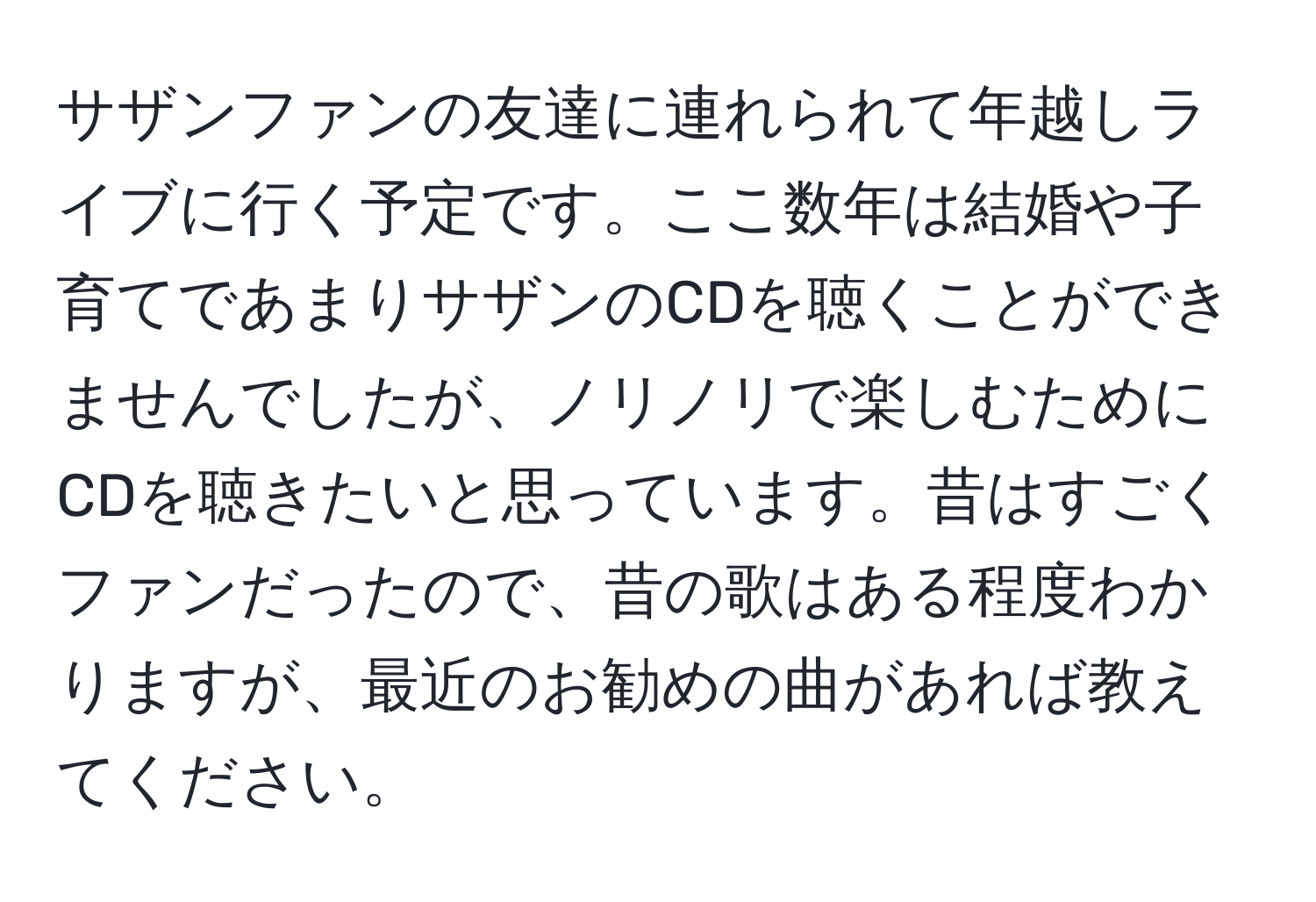 サザンファンの友達に連れられて年越しライブに行く予定です。ここ数年は結婚や子育てであまりサザンのCDを聴くことができませんでしたが、ノリノリで楽しむためにCDを聴きたいと思っています。昔はすごくファンだったので、昔の歌はある程度わかりますが、最近のお勧めの曲があれば教えてください。