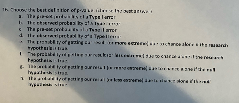 Choose the best definition of p -value: (choose the best answer)
a. The pre-set probability of a Type I error
b. The observed probability of a Type I error
c. The pre-set probability of a Type II error
d. The observed probability of a Type II error
e. The probability of getting our result (or more extreme) due to chance alone if the research
hypothesis is true.
f. The probability of getting our result (or less extreme) due to chance alone if the research
hypothesis is true.
g. The probability of getting our result (or more extreme) due to chance alone if the null
hypothesis is true.
h. The probability of getting our result (or less extreme) due to chance alone if the null
hypothesis is true.