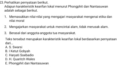 Perhatikan pernyataan berikut.
Adapun karakteristik kearifan lokal menurut Phongphit dan Nantasuwan
adalah sebaqai berikut.
1. Memasukkan nilai-nilai yang mengajari masyarakat mengenai etika dan
nilai moral
2. Mengajarkan masyarakat untuk mencintai alam, tidak merusak alam,
3. Berasal dari anggota-anggota tua masyarakat.
Teks tersebut merupakan karakteristik kearifan lokal berdasarkan pernyataan
dari...
A. S. Swarsi
B. I Ketut Gobyah
C. Haryati Soebadio
D. H. Quaritch Wales
E. Phongphit dan Nantasuwan