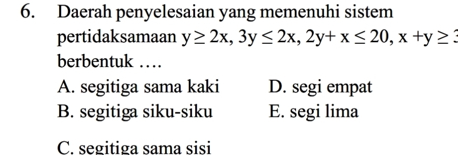 Daerah penyelesaian yang memenuhi sistem
pertidaksamaan y≥ 2x, 3y≤ 2x, 2y+x≤ 20, x+y≥ 3
berbentuk …
A. segitiga sama kaki D. segi empat
B. segitiga siku-siku E. segi lima
C. segitiga sama sisi