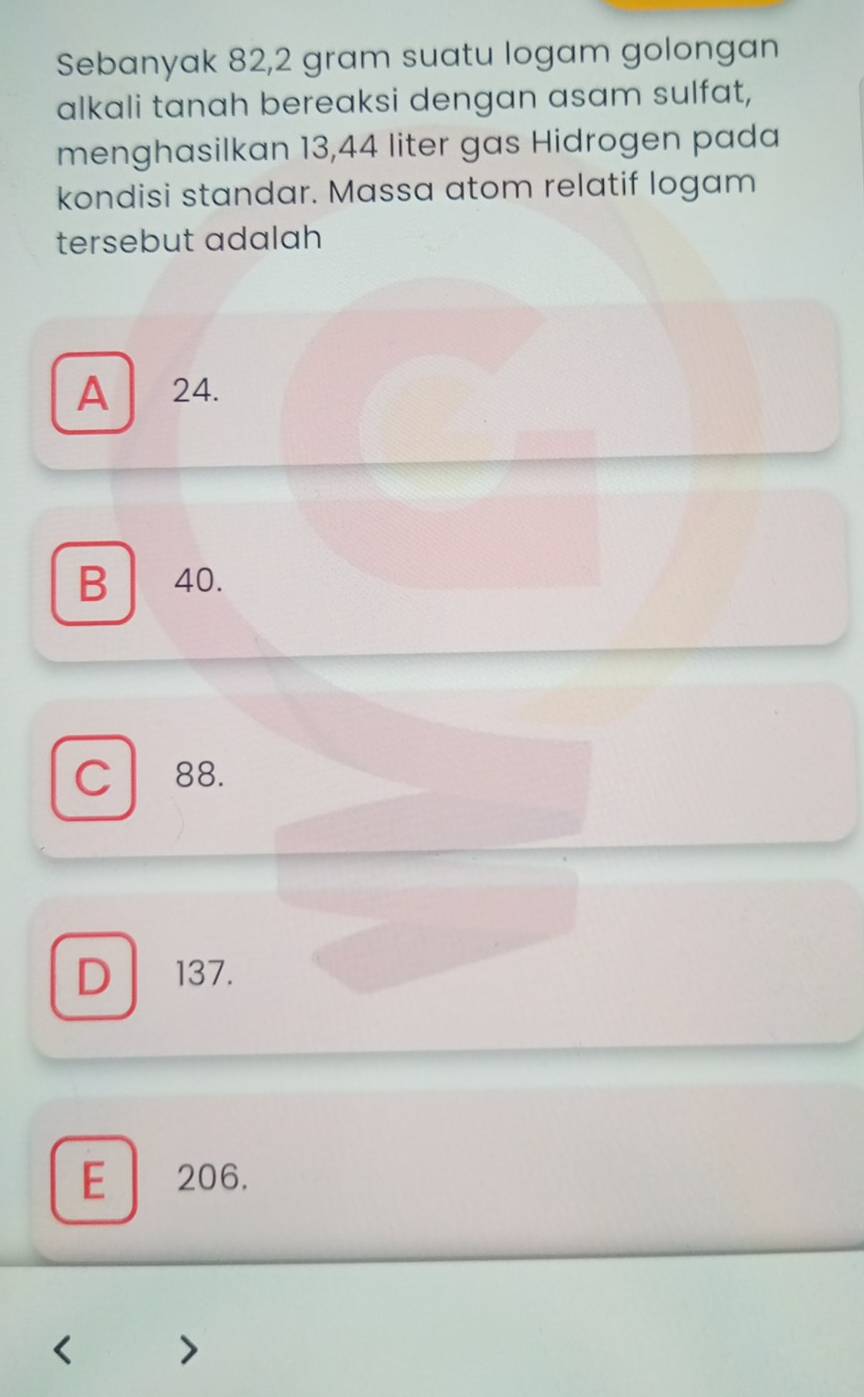 Sebanyak 82,2 gram suatu logam golongan
alkali tanah bereaksi dengan asam sulfat,
menghasilkan 13,44 liter gas Hidrogen pada
kondisi standar. Massa atom relatif logam
tersebut adalah
A 24.
B 40.
C 88.
D 137.
E 206.