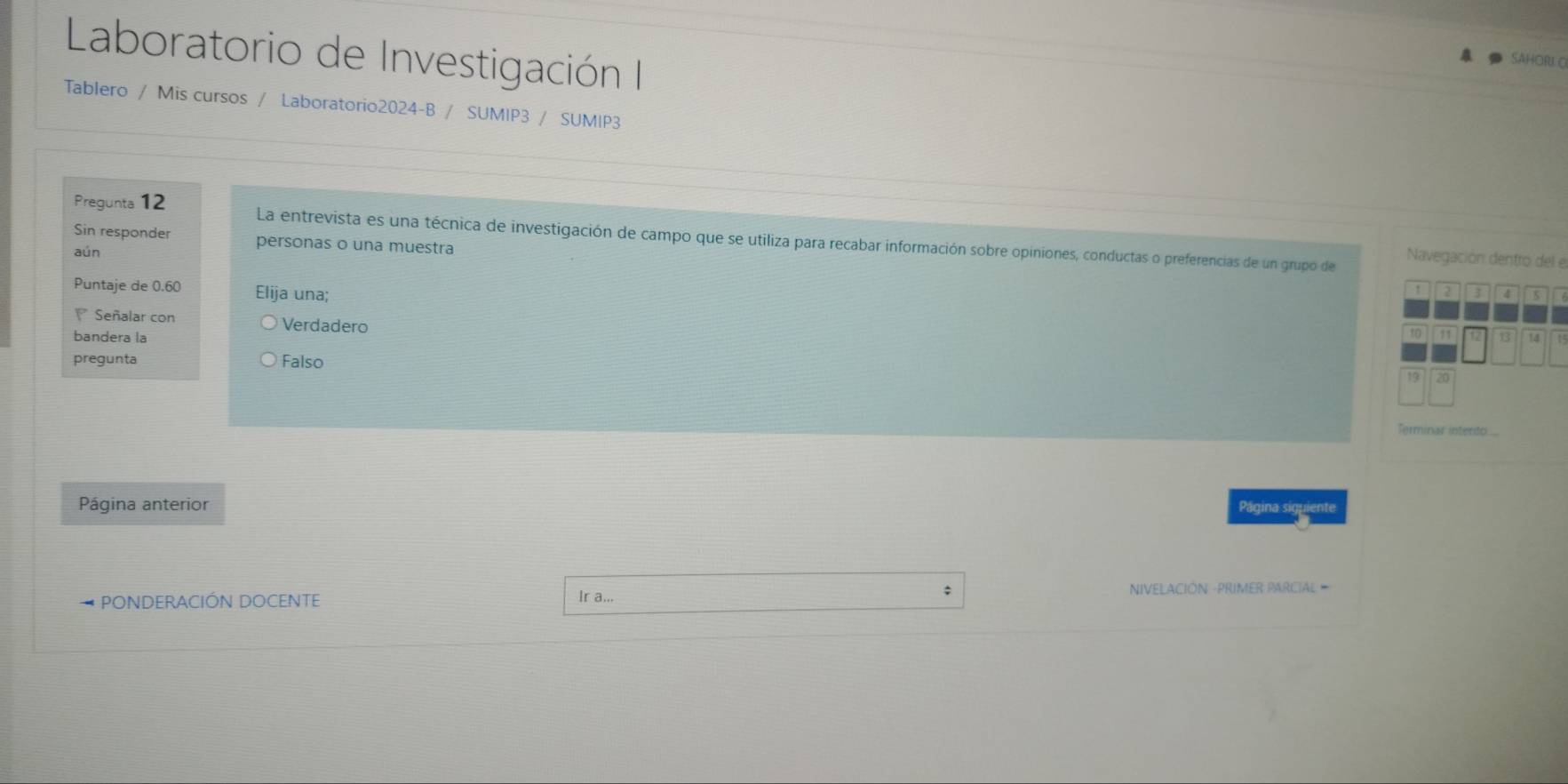 Laboratorio de Investigación II
SAHORI C
Tablero / Mis cursos / Laboratorio2024-B / SUMIP3 / SUMIP3
Pregunta 12 La entrevista es una técnica de investigación de campo que se utiliza para recabar información sobre opiniones, conductas o preferencias de un grupo de
Sin responder personas o una muestra
aún
Navegación dentro del el
Puntaje de 0.60 Elija una;
5
Señalar con Verdadero
bandera la 14
pregunta Falso
Terminas intento
Página anterior Página siguiente
PONDERACIÓN DOCENTE Ir a... ; NIVELACIÓN -PRIMER PARCIAL =