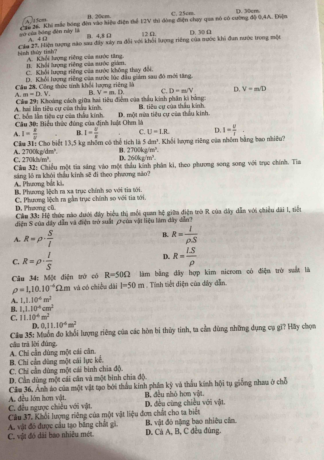 B. 20cm. C. 25cm. D. 30cm.
A, 15cm.
Cầu 26. Khi mắc bóng đèn vào hiệu điện thế 12V thì dòng điện chạy qua nó có cường độ 0,4A. Điện
trở của bóng đèn này là D. 30 Ω
A. 4 Ω B. 4,8 Ω 12 Ω.
Câu 27. Hiện tượng nào sau đây xảy ra đối với khối lượng riêng của nước khi đun nước trong một
bình thùy tinh?
A. Khối lượng riêng của nước tăng.
B. Khối lượng riêng của nước giảm.
C. Khối lượng riêng của nước không thay đổi.
D. Khối lượng riêng của nước lúc đầu giảm sau đó mới tăng.
Câu 28. Công thức tính khối lượng riêng là
A. m=D.V. B. V=m.D. C. D=m/V D. V=m/D
Câu 29: Khoảng cách giữa hai tiêu điểm của thấu kính phân kì bằng:
A. hai lần tiêu cự của thấu kính. B. tiêu cự của thầu kính.
C. bốn lần tiêu cự của thấu kính. D. một nửa tiêu cự của thấu kính.
Câu 30: Biểu thức đúng của định luật Ohm là
B.
A. I= R/U  I= U/R 
C. U=I.R. D. I= U/I .
Câu 31: Cho biết 13,5 kg nhôm có thể tích là 5dm^3 *. Khối lượng riêng của nhôm bằng bao nhiêu?
A. 2700kg/dm^3. B. 2700kg/m^3.
C. 270kh/m^3. D. 260kg/m^3.
Câu 32: Chiếu một tia sáng vào một thấu kính phân kì, theo phương song song với trục chính. Tia
sáng ló ra khỏi thấu kính sẽ đi theo phương nào?
A. Phương bất kì.
B. Phương lệch ra xa trục chính so với tia tới.
C. Phương lệch ra gần trục chính so với tia tới.
D. Phương cũ.
Câu 33: Hệ thức nào dưới đây biểu thị mối quan hệ giữa điện trở R của dây dẫn với chiều dài l, tiết
diện S của dây dẫn và điện trở suất ρcủa vật liệu làm dây dẫn?
A. R=rho ·  S/l 
B. R= l/rho .S 
D.
C. R=rho ·  l/S  R= (I.S)/rho  
Câu 34: Một điện trở có R=50Omega làm bằng dây hợp kim nicrom có điện trở suất là
rho =1,10.10^(-6)Omega .m và có chiều dài l=50m. Tính tiết diện của dây dẫn.
A. 1,1.10^(-6)m^2
B. 1,1.10^(-6)cm^2
C. 11.10^(-6)m^2
D. 0,11.10^(-6)m^2
Câu 35: Muốn đo khối lượng riêng của các hòn bi thủy tinh, ta cần dùng những dụng cụ gì? Hãy chọn
câu trả lời đúng.
A. Chi cần dùng một cái cân.
B. Chỉ cần dùng một cái lực kế.
C. Chỉ cần dùng một cái bình chia độ.
D. Cần dùng một cái cân và một bình chia độ.
Câu 36. Ảnh ảo của một vật tạo bởi thấu kính phận kỳ và thấu kính hội tụ giống nhau ở chỗ
A. đều lớn hơn vật. B. đều nhỏ hơn vật.
C. đều ngược chiều với vật. D. đều cùng chiều với vật.
Câu 37. Khối lượng riêng của một vật liệu đơn chất cho ta biết
A. vật đó được cầu tạo băng chất gì. B. vật đó nặng bao nhiêu cân.
C. vật đó dài bao nhiêu mét. D. Cả A, B, C đều đúng.