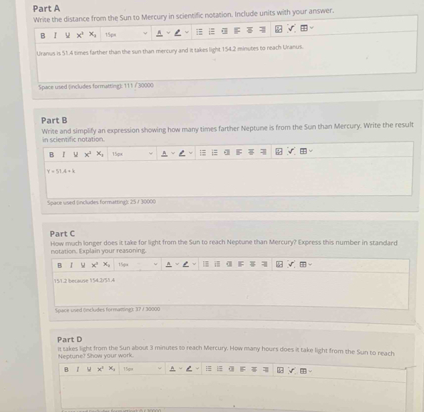Write the distance from the Sun to Mercury in scientific notation. Include units with your answer.
B I u x^3 x_2 15px
Uranus is 51.4 times farther than the sun than mercury and it takes light 154.2 minutes to reach Uranus.
Space used (includes formatting): 111 / 30000
Part B
Write and simplify an expression showing how many times farther Neptune is from the Sun than Mercury. Write the result
in scientific notation.
B I u x^2 x_2 15px
Y=51.4+k
Space used (includes formatting): 25 / 30000
Part C
How much longer does it take for light from the Sun to reach Neptune than Mercury? Express this number in standard
notation. Explain your reasoning.
B I u x^3 x_2 1 5x
151.2 because 154.2/51.4
Space used (includes formatting); 37 / 30000
Part D
It takes light from the Sun about 3 minutes to reach Mercury. How many hours does it take light from the Sun to reach
Neptune? Show your work.
B I u x^2 x_1 15px