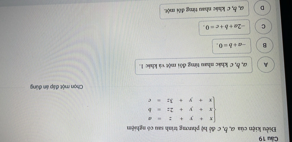 Điều kiện của α, b, c để hệ phương trình sau có nghiệm
beginarrayl x+y+z=a x+y+2z=b x+y+3z=cendarray.
Chọn một đáp án đúng
A α, b, c khác nhau từng đôi một và khác 1.
B -a+b=0.
C -2a+b+c=0.
D a, b, c khác nhau từng đôi một.