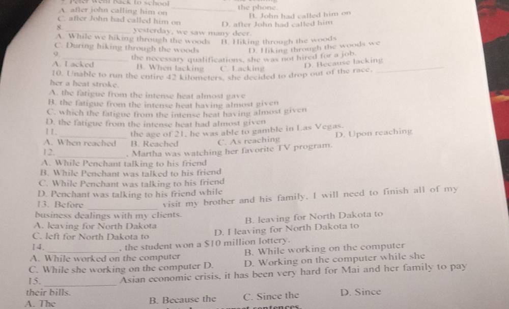 Peter Wehl back to school
A. after john calling him on _the phone.
B. John had called him on
C. after John had called him on D. after John had called him
8. _yesterday, we saw many deer.
A. While we hiking through the woods B. Hiking through the woods
C. During hiking through the woods D. Hiking through the woods we
9.
_
A. I acked the necessary qualifications, she was not hired for a job.
B. When lacking C. Lacking
D. Because lacking
10. Unable to run the entire 42 kilometers, she decided to drop out of the race.
her a heat stroke.
A. the fatigue from the intense heat almost gave
B. the fatigue from the intense heat having almost given
C. which the fatigue from the intense heat having almost given
D. the fatigue from the intense heat had almost given
11.
the age of 21, he was able to gamble in Las Vegas.
A. When reached B. Reached C. As reaching D. Upon reaching
12._
. Martha was watching her favorite TV program.
A. While Penchant talking to his friend
B. While Penchant was talked to his friend
C. While Penchant was talking to his friend
D. Penchant was talking to his friend while
_
13. Before
visit my brother and his family. I will need to finish all of my
business dealings with my clients.
B. leaving for North Dakota to
A. leaving for North Dakota
C. left for North Dakota to
D. I leaving for North Dakota to
14.
, the student won a $10 million lottery.
A. While worked on the computer B. While working on the computer
C. While she working on the computer D. D. Working on the computer while she
_
15.
Asian economic crisis, it has been very hard for Mai and her family to pay
their bills.
A. The B. Because the C. Since the D. Since