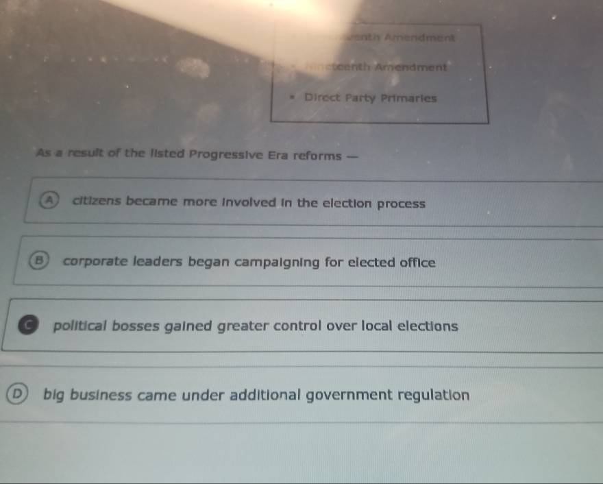 Aenth Amendment
meteenth Amendment
Direct Party Primaries
As a result of the listed Progressive Era reforms —
A) citizens became more involved in the election process
B corporate leaders began campaigning for elected office
C political bosses gained greater control over local elections
D) big business came under additional government regulation