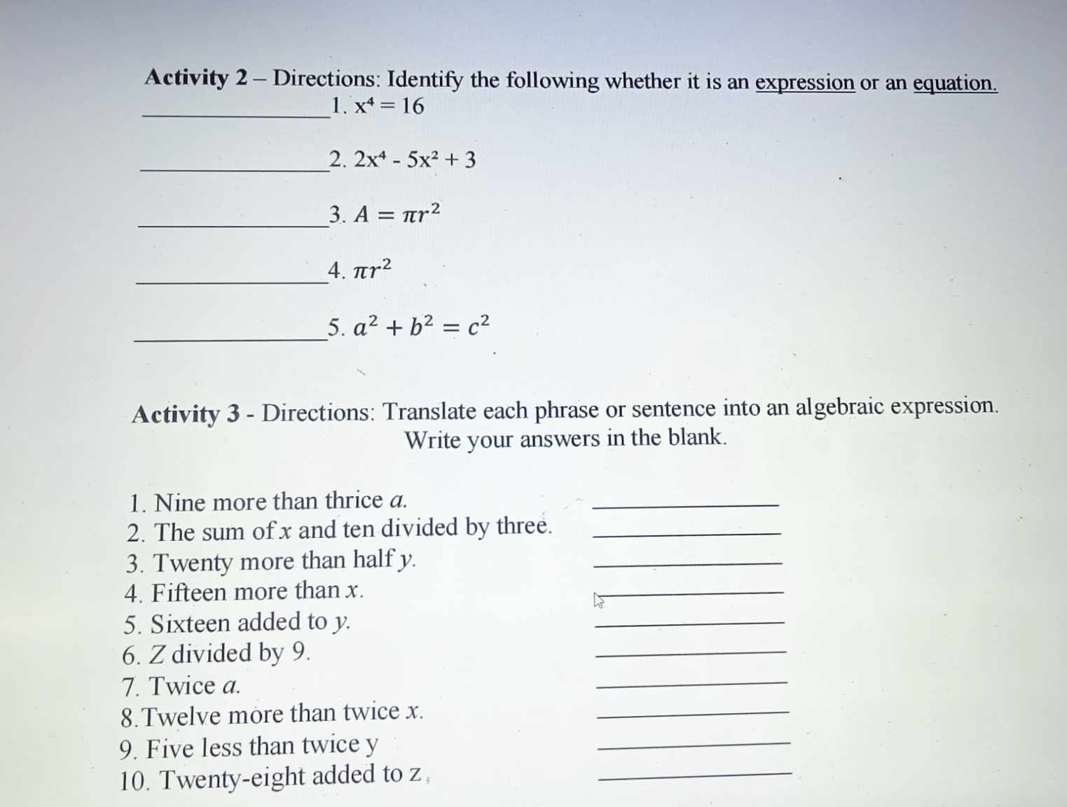 Activity 2 - Directions: Identify the following whether it is an expression or an equation. 
_1. x^4=16
_2. 2x^4-5x^2+3
_3. A=π r^2
_4. π r^2
_5. a^2+b^2=c^2
Activity 3 - Directions: Translate each phrase or sentence into an algebraic expression. 
Write your answers in the blank. 
1. Nine more than thrice a. 
_ 
2. The sum of x and ten divided by three._ 
3. Twenty more than half y. 
_ 
4. Fifteen more than x. 
_ 
5. Sixteen added to y. 
_ 
6. Z divided by 9. 
_ 
7. Twice a. 
_ 
8.Twelve more than twice x. 
_ 
9. Five less than twice y
_ 
10. Twenty-eight added to z
_