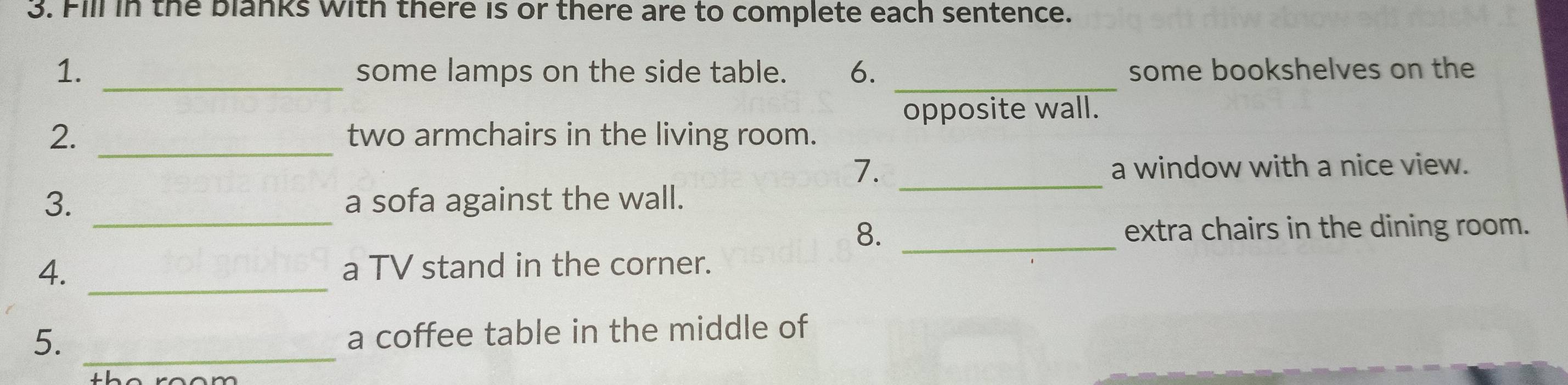 Fill in the blanks with there is or there are to complete each sentence. 
1. _some lamps on the side table. 6. _some bookshelves on the 
opposite wall. 
2. _two armchairs in the living room. 
7. _a window with a nice view. 
_ 
3. a sofa against the wall. 
8. _extra chairs in the dining room. 
4. _a TV stand in the corner. 
5. _a coffee table in the middle of