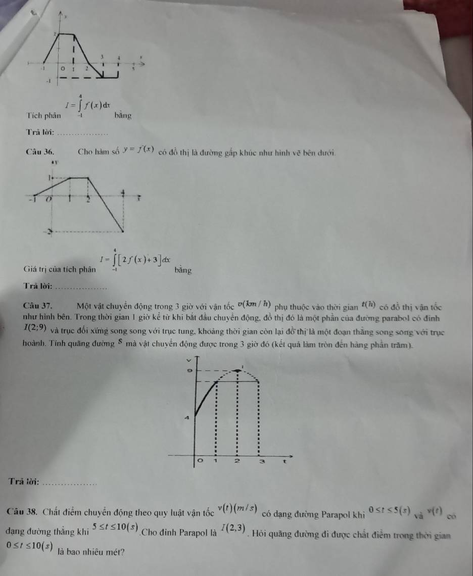 I=∈tlimits _0^(4f(x)dx
Tích phân bǎng 
Trả lời:_ 
Câu 36, Cho hàm số y=f'(x) có đồ thị là đường gấp khúc như hình vẽ bên dưới.
I=∈tlimits _0^4[2f(x)+3]dx
Giá trị của tích phân bǎng 
Trả lời:_ 
Câu 37. Một vật chuyển động trong 3 giờ với vận tốc Đ (km/ h) phụ thuộc vào thời gian t(h) có đồ thị vận tốc 
như hình bên. Trong thời gian 1 giờ kể từ khi bắt đầu chuyển động, đồ thị đó là một phần của đường parabol có đinh
I(2;9) và trục đối xứng song song với trục tung, khoảng thời gian còn lại đồ thị là một đoạn thắng song song với trục 
hoành. Tính quãng đường 8 mà vật chuyển động được trong 3 giờ đó (kết quả làm tròn đến hàng phần trăm). 
Trả lời:_ 
Câu 38. Chất điểm chuyển động theo quy luật vận tốc v(t)(m/s) có dạng đường Parapol khi 0≤ t≤ 5(s)_sqrt(a))v(t) có 
dạng đường thẳng khi 5≤ t≤ 10(s) Cho đinh Parapol là I(2,3). Hỏi quãng đường đi được chất điểm trong thời gian
0≤ t≤ 10(s) là bao nhiêu mét?