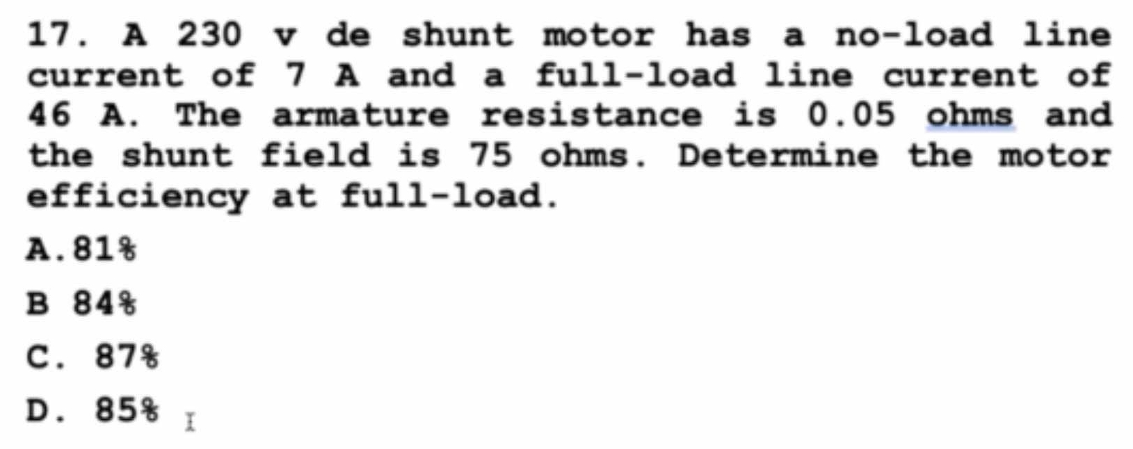 A 230 v de shunt motor has a no-load line
current of 7 A and a full-load line current of
46 A. The armature resistance is 0.05 ohms and
the shunt field is 75 ohms. Determine the motor
efficiency at full-load.
A. 81%
B 84 
C. 87%
D. 85% I