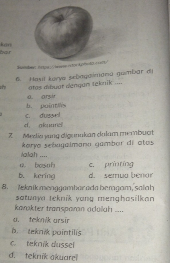 kan
bar
Sumber: https://www.istocm/
6. Hasil karya sebagaimana gambar di
h atas dibuat dengan teknik ....
a. arsir
b. pointilis
c. dussel
d. akuarel
7. Media yang digunakan dalam membuat
karya sebagaímana gambar di atas
íalah ...
a. basah c. printing
b. kering d. semua benar
8. Tekník menggambar ada beragam, salah
satunya teknik yang menghasilkan
karakter transparan adalah ....
a. teknik arsir
b. teknik pointilis
c. teknik dussel
d. teknik akuarel