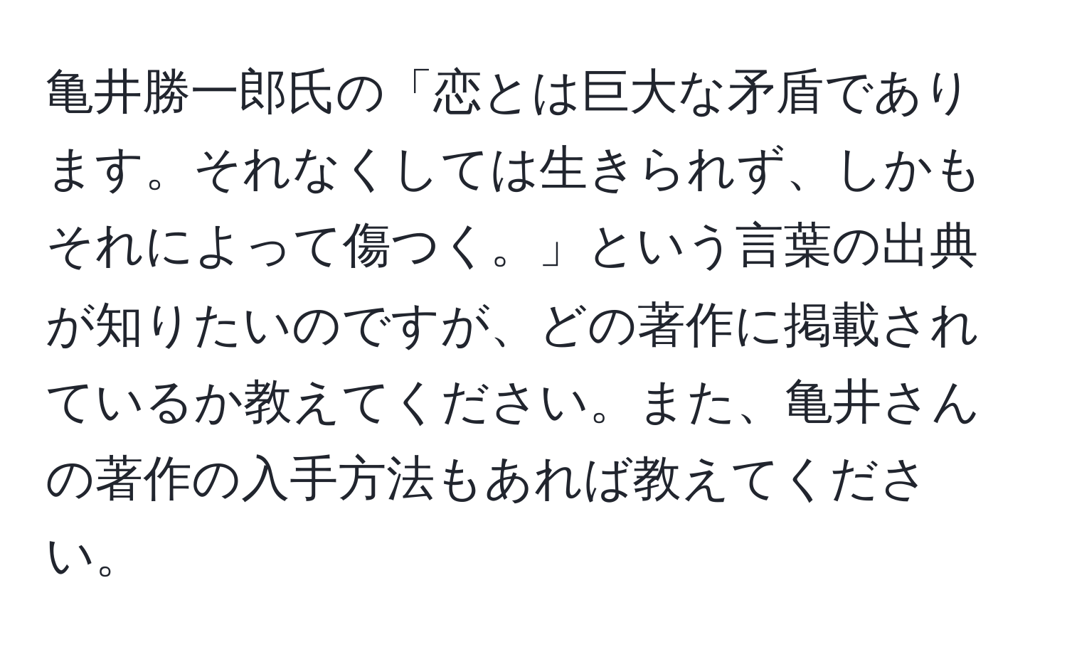 亀井勝一郎氏の「恋とは巨大な矛盾であります。それなくしては生きられず、しかもそれによって傷つく。」という言葉の出典が知りたいのですが、どの著作に掲載されているか教えてください。また、亀井さんの著作の入手方法もあれば教えてください。