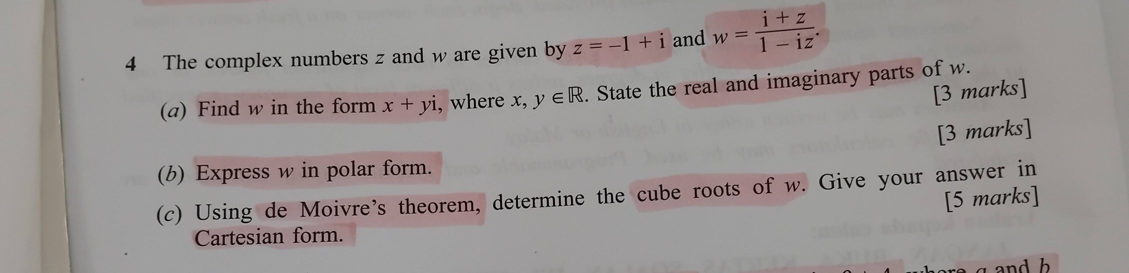 The complex numbers z and w are given by z=-1+i and w= (i+z)/1-iz . 
(a) Find w in the form x+yi , where x,y∈ R. State the real and imaginary parts of w. 
[3 marks] 
[3 marks] 
(b) Express w in polar form. 
(c) Using de Moivre’s theorem, determine the cube roots of w. Give your answer in 
[5 marks] 
Cartesian form. 
and b