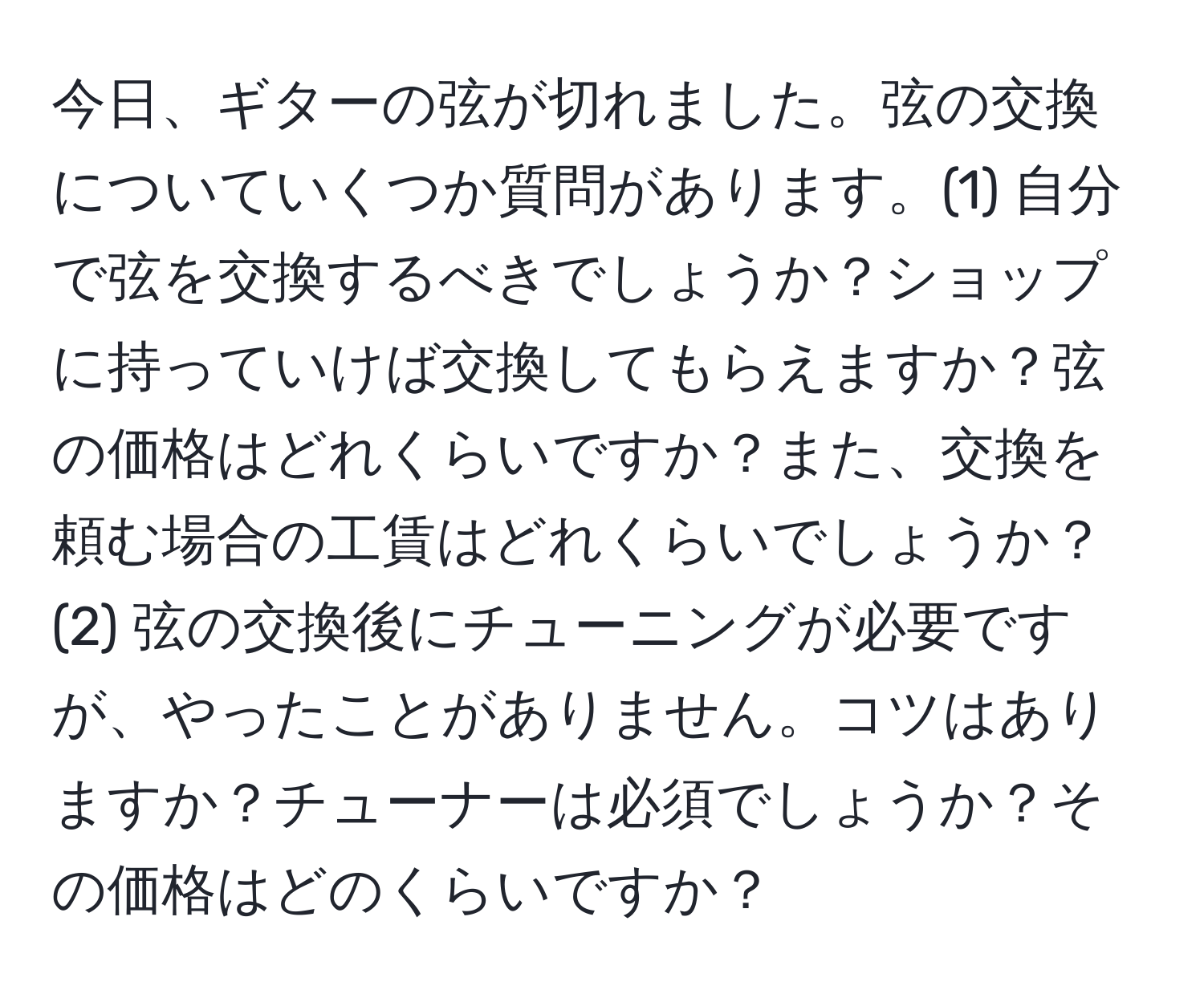 今日、ギターの弦が切れました。弦の交換についていくつか質問があります。(1) 自分で弦を交換するべきでしょうか？ショップに持っていけば交換してもらえますか？弦の価格はどれくらいですか？また、交換を頼む場合の工賃はどれくらいでしょうか？(2) 弦の交換後にチューニングが必要ですが、やったことがありません。コツはありますか？チューナーは必須でしょうか？その価格はどのくらいですか？