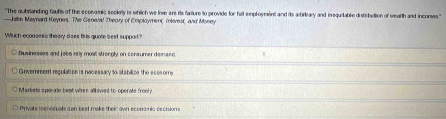 ''The outstanding faults of the economic society in which we live are its failure to provide for full employment and its arbitrary and inequitable distribution of wealth and incomes.''
—John Maynard Keynes, The General Theory of Employment, Interest, and Money
Which economic theory does this quote best support?
Businesses and jobs rely most strongly on consumer demand.
Government regulation is necessary to stabilize the economy.
Markets operate best when allowed to operate freely.
Private individuals can best make their own economic decisions.