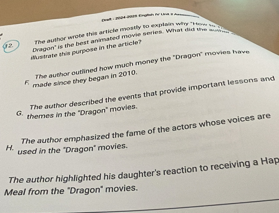 Draft - 2024-2025 English IV Unit 2
The author wrote this article mostly to explain why "How 
Dragon' is the best animated movie series. What did the ao te 
12.
illustrate this purpose in the article?
The author outlined how much money the "Dragon" movies have
F made since they began in 2010.
The author described the events that provide important lessons and
G. themes in the "Dragon" movies.
The author emphasized the fame of the actors whose voices are
H. used in the "Dragon" movies.
The author highlighted his daughter's reaction to receiving a Hap
Meal from the "Dragon" movies.