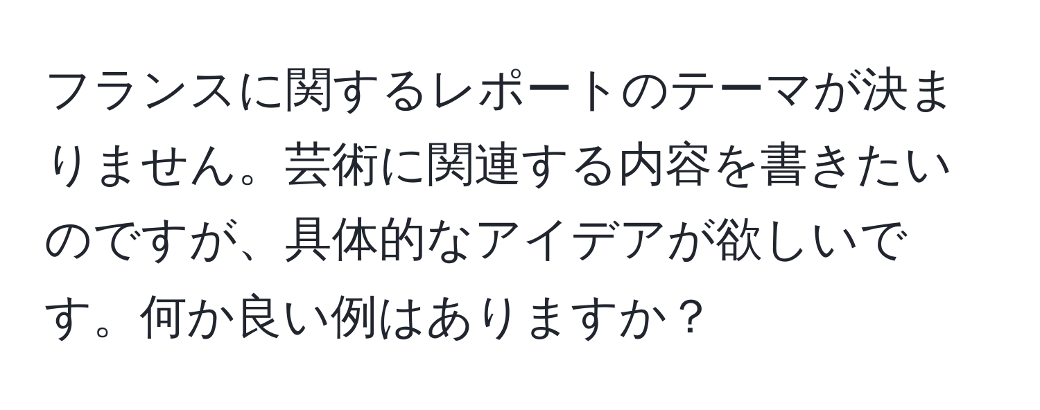 フランスに関するレポートのテーマが決まりません。芸術に関連する内容を書きたいのですが、具体的なアイデアが欲しいです。何か良い例はありますか？