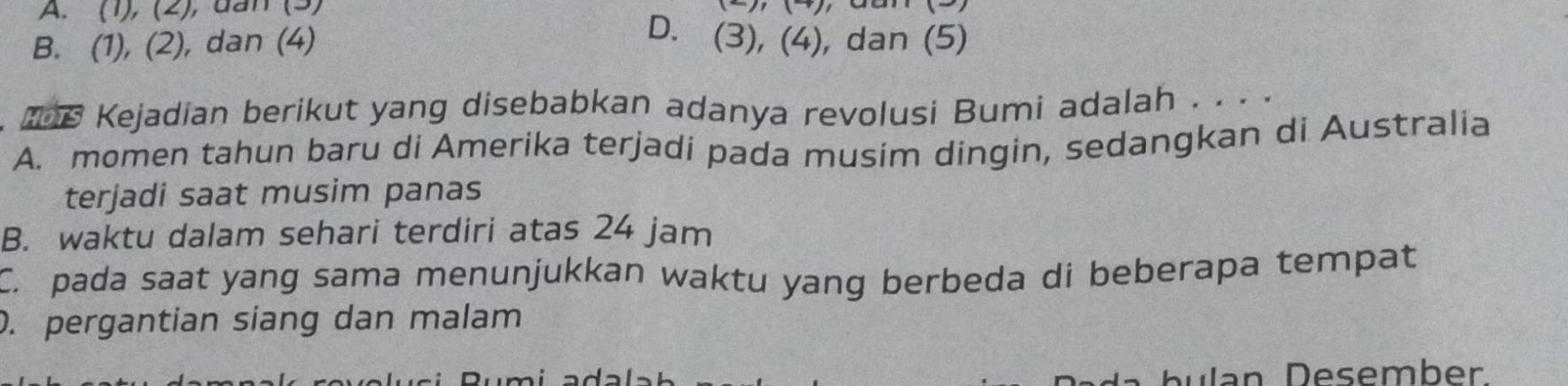 A. (1), (2), dan (3)
D.
B. (1), (2), dan (4) (3),(4) , dan (5)
e Kejadian berikut yang disebabkan adanya revolusi Bumi adalah . . . .
A. momen tahun baru di Amerika terjadi pada musim dingin, sedangkan di Australia
terjadi saat musim panas
B. waktu dalam sehari terdiri atas 24 jam
C. pada saat yang sama menunjukkan waktu yang berbeda di beberapa tempat. pergantian siang dan malam
Dlan Desember