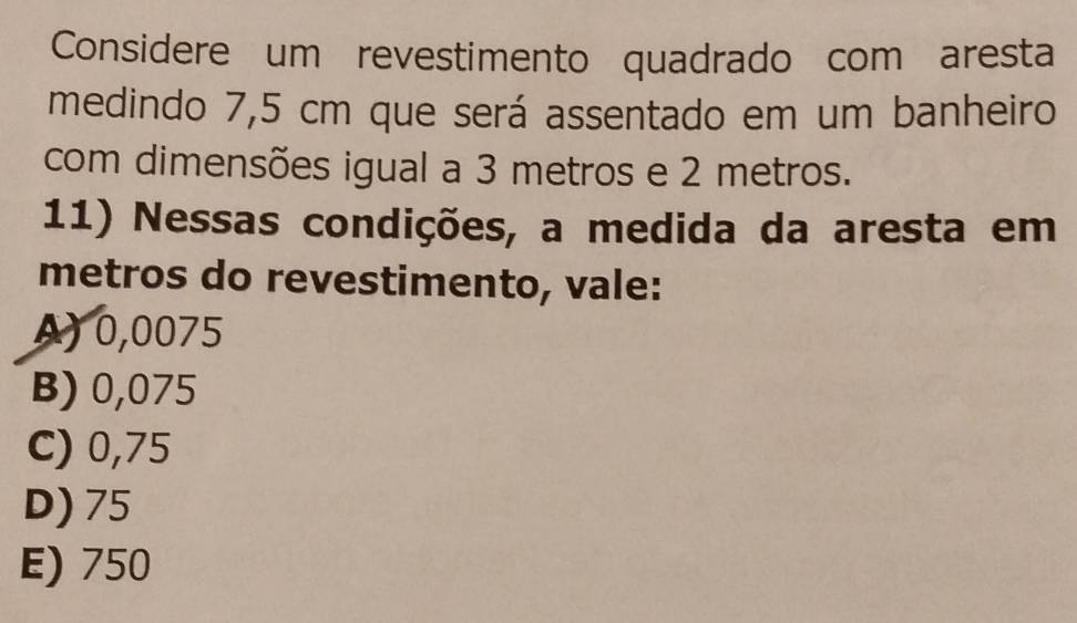 Considere um revestimento quadrado com aresta
medindo 7,5 cm que será assentado em um banheiro
com dimensões igual a 3 metros e 2 metros.
11) Nessas condições, a medida da aresta em
metros do revestimento, vale:
A) 0,0075
B) 0,075
C) 0,75
D) 75
E) 750