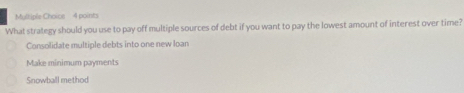 What strategy should you use to pay off multiple sources of debt if you want to pay the lowest amount of interest over time?
Consolidate multiple debts into one new loan
Make minimum payments
Snowball method