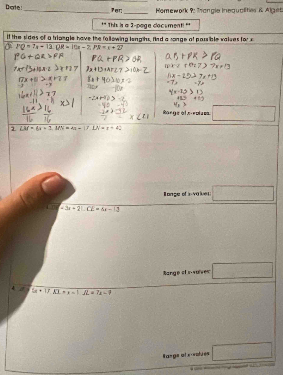 Date:_
Per:_ Homework 9: Triangle Inequalities & Algeb
** This is a 2-page document! **
lf the sides of a triangle have the following lengths, find a range of possible values for x.
PQ=7x+13. QR=10x-2. PR=x+27
Range of x -values □ 
2 LM=6x+3, MN=4x-17. LN=x+40
Range of x -values: □
□ =3x+21, CE=6x-13
Range of x -values: □
4. J 5x+17. KL=x-1. JL=7x-9
Range of x values □ 
.