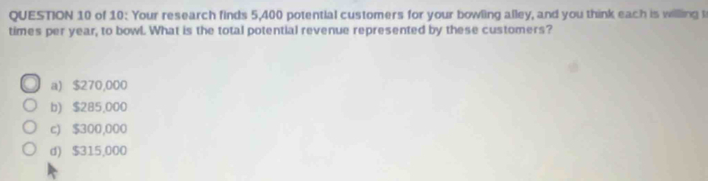 of 10: Your research finds 5,400 potential customers for your bowling alley, and you think each is willing t
times per year, to bowl. What is the total potential revenue represented by these customers?
a) $270,000
b) $285,000
c) $300,000
d) $315,000