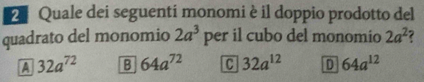 Quale dei seguentí monomi è il doppio prodotto del
quadrato del monomio 2a^3 per il cubo del monomio 2a^2
A 32a^(72) B 64a^(72) C 32a^(12) D 64a^(12)