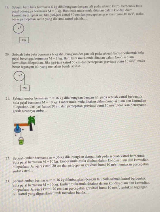 Sebuah batu bata bermassa 6 kg dihubungkan dengan tali pada sebuah katrol berbentuk bola
pejal berongga bermassa M=3kg. Batu bata mula-mula ditahan dalam kondisi diam
kemudian dilepaskan. Jika jari-jari katrol 50 cm dan percepatan gravitasi bumi 10m/s^2 , maka
besar percepatan sudut yang dialami katrol adalah.....
4 xg
20. Sebuah batu bata bermassa 6 kg dihubungkan dengan tali pada sebuah katrol berbentuk bola
pejal berongga bermassa M=3kg. Batu bata mula-mula ditahan dalam kondisi diam
kemudian dilepaskan. Jika jari-jari katrol 50 cm dan percepatan gravitasi bumi 10m/s^2 , maka
besar tegangan tali yang menahan benda adalah....
6 Kg
21. Sebuah ember bermassa m=36 kg dihubungkan dengan tali pada sebuah katrol berbentuk
bola pejal bermassa M=10kg. Ember mula-mula ditahan dalam kondisi diam dan kemudian
dilepaskan. Jari-jari katrol 20 cm dan percepatan gravitasi bumi 10m/s^2 , tentukan percepatan
gerak turunnya ember...
22. Sebuah ember bermassa m=36kg dihubungkan dengan tali pada sebuah katrol berbentuk
bola pejal bermassa M=10kg. Ember mula-mula ditahan dalam kondisi diam dan kemudian
dilepaskan. Jari-jari katrol 20 cm dan percepatan gravitasi bumi 10m/s^2 , tentukan percepatan
sudut katrol...
23. Sebuah ember bermassa m=36kg dihubungkan dengan tali pada sebuah katrol berbentuk
bola pejal bermassa M=10kg. Ember mula-mula ditahan dalam kondisi diam dan kemudian
dilepaskan. Jari-jari katrol 20 cm dan percepatan gravitasi bumi 10m/s^2 , tentukan tegangan
tali katrol yang digunakan untuk menahan benda....
