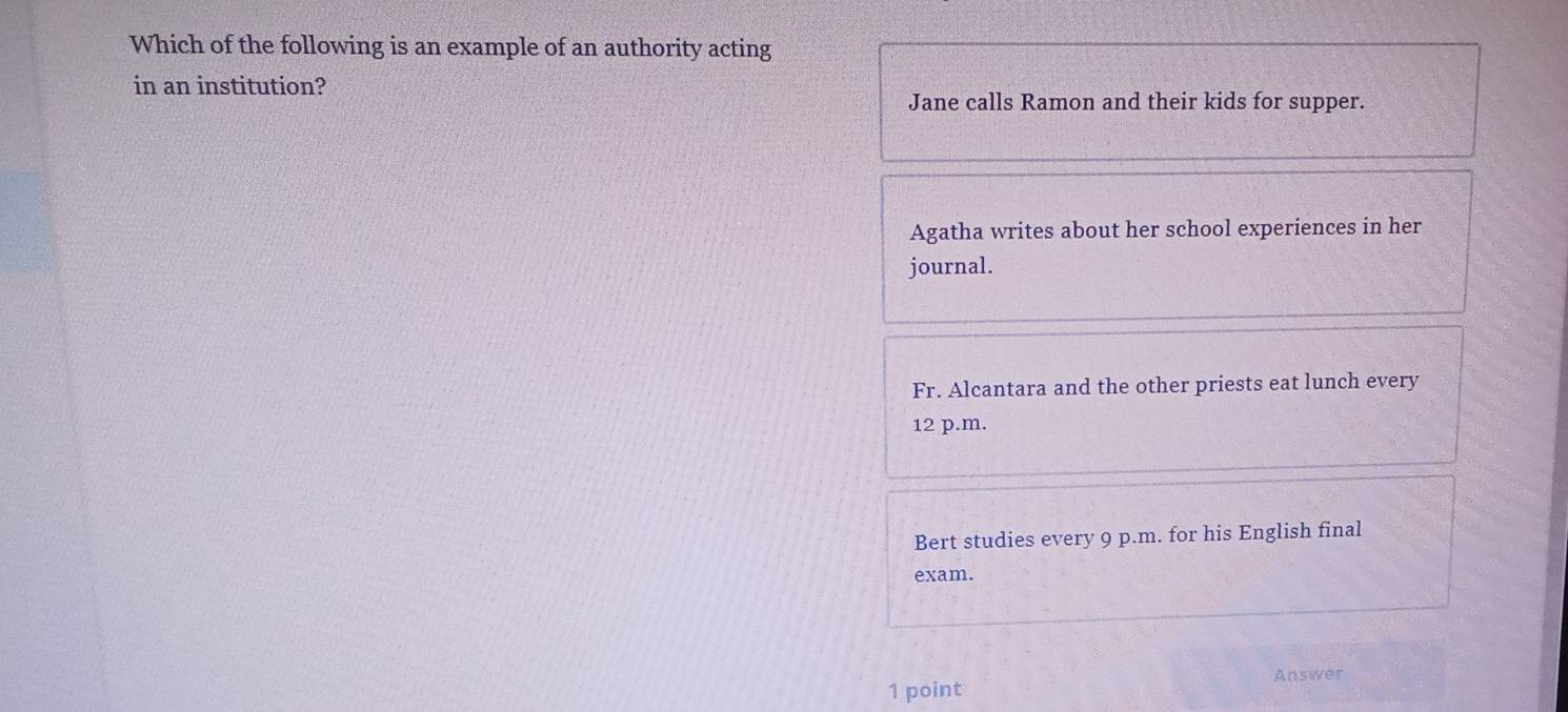 Which of the following is an example of an authority acting
in an institution?
Jane calls Ramon and their kids for supper.
Agatha writes about her school experiences in her
journal.
Fr. Alcantara and the other priests eat lunch every
12 p.m.
Bert studies every 9 p.m. for his English final
exam.
Answer
1 point