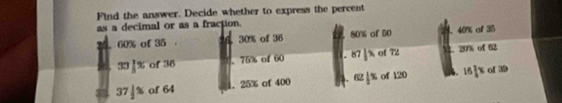 Find the answer. Decide whether to express the percent
as a decimal or as a fraction.
60% of 35 6 30% of 36 80% of 50 40% of 35
3 1 1/3 % of 36 .75% of 60 . 87 1/2 % of 72 . 20% of 62
7 1/2 % of 64 . 25% of 400 3. 62 1/2 % of 120 16 2/3 % of 39