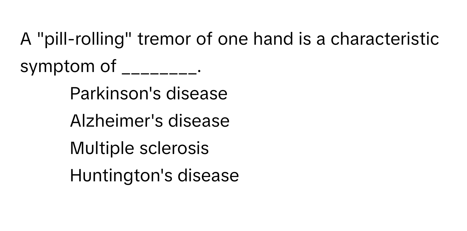 A "pill-rolling" tremor of one hand is a characteristic symptom of ________.

1) Parkinson's disease 
2) Alzheimer's disease 
3) Multiple sclerosis 
4) Huntington's disease