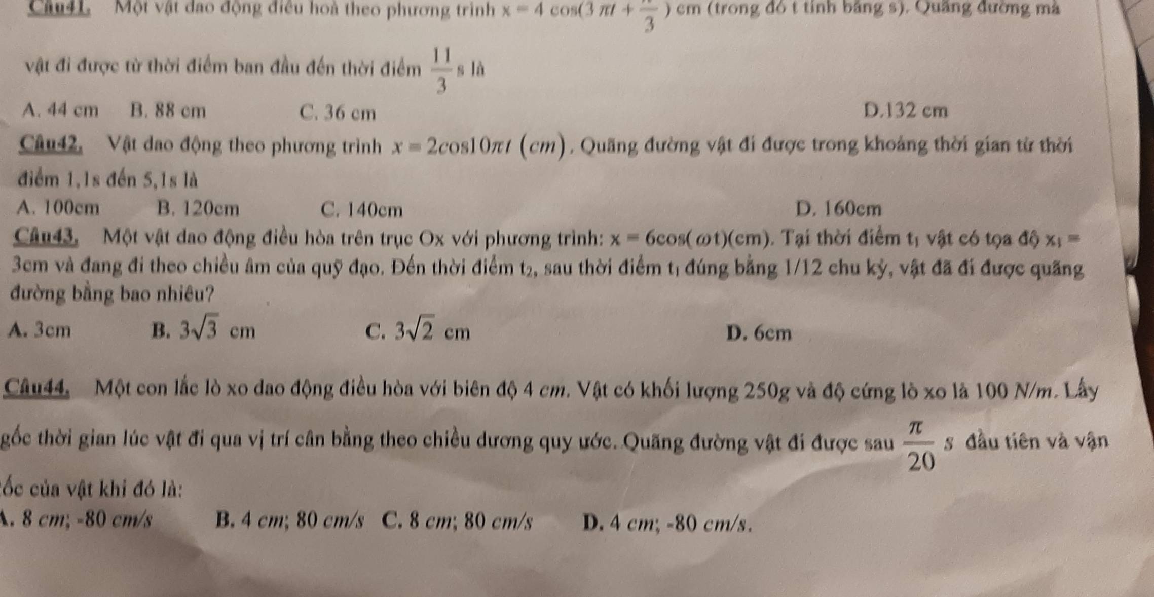 Một vật đao động điều hoà theo phương trình x=4cos (3π t+ π /3 )cm (trong đó t tính bảng s). Quầng đường mà
vật đi được từ thời điểm ban đầu đến thời điểm  11/3 sla
A. 44 cm B. 88 cm C. 36 cm D. 132 cm
Câu42, Vật dao động theo phương trình x=2cos 10π t(cm). Quãng đường vật đi được trong khoảng thời gian từ thời
điểm 1,1s đến 5,1s là
A. 100cm B. 120cm C. 140cm D. 160cm
Câu43. Một vật dao động điều hòa trên trục Ox với phương trình: x=6cos (omega t)(cm) 0. Tại thời điểm tị vật có tọa độ x_1=
3cm và đang đi theo chiều âm của quỹ đạo. Đến thời điểm t₂, sau thời điểm tị đúng bằng 1/12 chu kỳ, vật đã đi được quãng
đường bằng bao nhiêu?
A. 3cm B. 3sqrt(3)cm C. 3sqrt(2)cm D. 6cm
Câu44, Một con lắc lò xo dao động điều hòa với biên độ 4 cm. Vật có khối lượng 250g và độ cứng lò xo là 100 N/m. Lây
gốc thời gian lúc vật đi qua vị trí cân bằng theo chiều dương quy ước. Quãng đường vật đi được sau  π /20 s đầu tiên và vận
cốc của vật khi đó là:
A. 8 cm; -80 cm/s B. 4 cm; 80 cm/s C. 8 cm; 80 cm/s D. 4 cm; -80 cm/s.