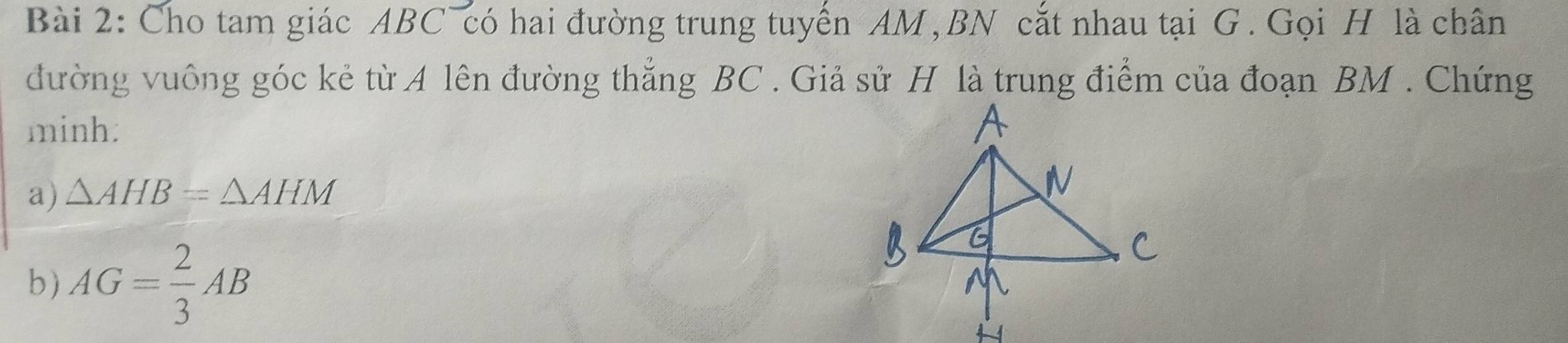 Cho tam giác ABC có hai đường trung tuyến AM , BN cắt nhau tại G. Gọi H là chân 
đường vuông góc kẻ từ A lên đường thắng BC. Giả sử H là trung điểm của đoạn BM. Chứng 
minh: 
a) △ AHB=△ AHM
b) AG= 2/3 AB