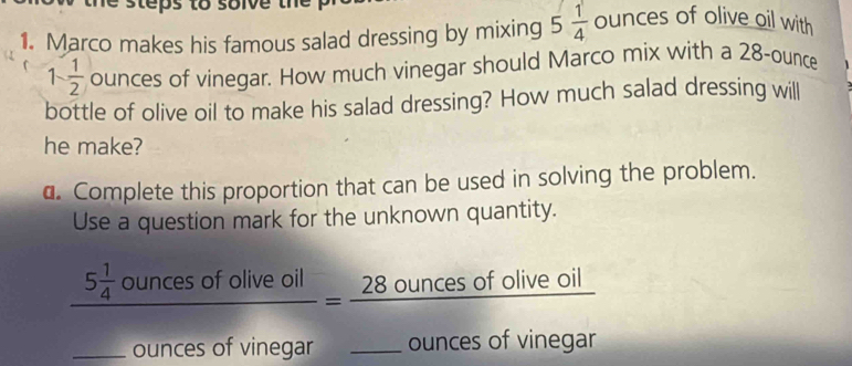 steps to soive the . 
1. Marco makes his famous salad dressing by mixing 5 1/4  ounces of olive oil with
1- 1/2  ounces of vinegar. How much vinegar should Marco mix with a 28-ounce
bottle of olive oil to make his salad dressing? How much salad dressing will 
he make? 
a. Complete this proportion that can be used in solving the problem. 
Use a question mark for the unknown quantity. 
_
frac 5 1/4 ouncesofollveoilouncesofyineaar=frac 28ouncesofollveoil_ ouncesofvinegar _