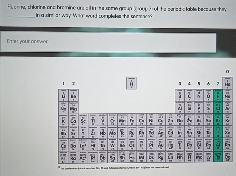 Fluorine, chlorine and bromine are all in the same group (group 7) of the periodic table because they 
_in a similar way. What word completes the sentence? 
Enter your answer 
] 
The Lanthanides Jatomic numbers 58 - 71) and Actinides Jatomic numbers 90 - 10