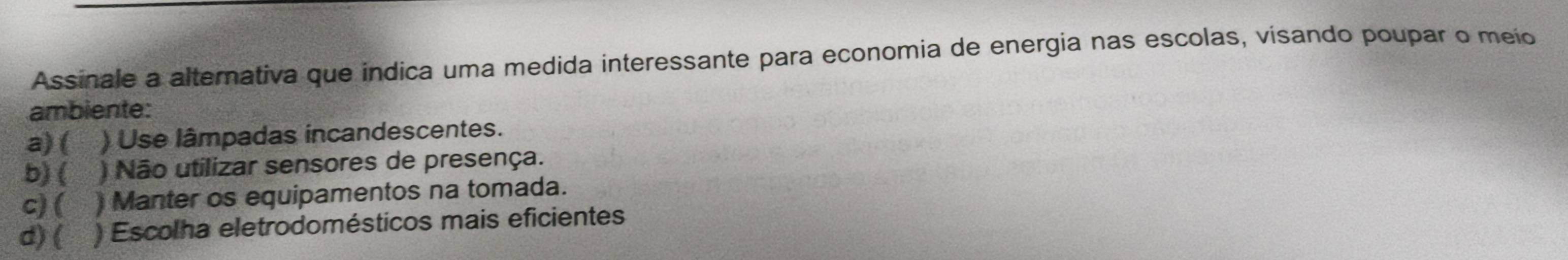 Assinale a alternativa que indica uma medida interessante para economia de energia nas escolas, visando poupar o meio
ambiente:
a) ( ) Use lâmpadas incandescentes.
b) ( ) Não utilizar sensores de presença.
c) ( Manter os equipamentos na tomada.
d) ( ) Escolha eletrodomésticos mais eficientes